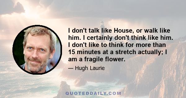 I don't talk like House, or walk like him. I certainly don't think like him. I don't like to think for more than 15 minutes at a stretch actually; I am a fragile flower.