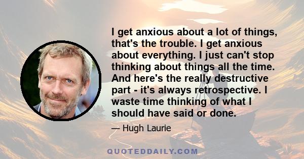 I get anxious about a lot of things, that's the trouble. I get anxious about everything. I just can't stop thinking about things all the time. And here's the really destructive part - it's always retrospective. I waste