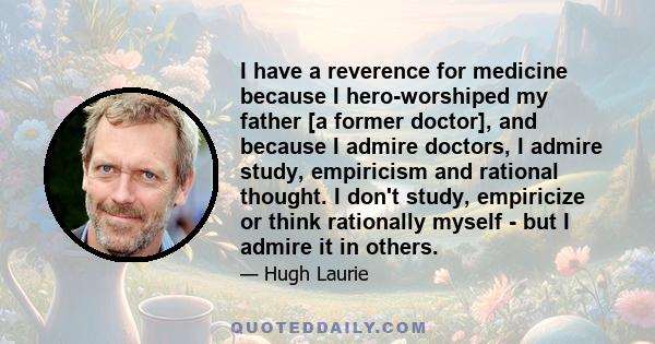 I have a reverence for medicine because I hero-worshiped my father [a former doctor], and because I admire doctors, I admire study, empiricism and rational thought. I don't study, empiricize or think rationally myself - 