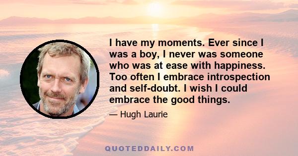 I have my moments. Ever since I was a boy, I never was someone who was at ease with happiness. Too often I embrace introspection and self-doubt. I wish I could embrace the good things.