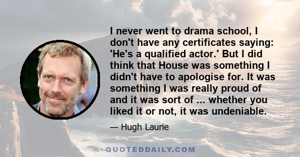 I never went to drama school, I don't have any certificates saying: 'He's a qualified actor.' But I did think that House was something I didn't have to apologise for. It was something I was really proud of and it was