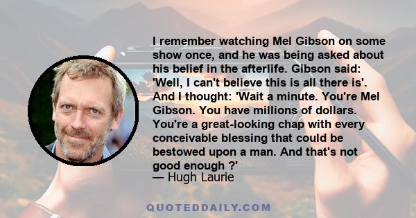 I remember watching Mel Gibson on some show once, and he was being asked about his belief in the afterlife. Gibson said: 'Well, I can't believe this is all there is'. And I thought: 'Wait a minute. You're Mel Gibson.