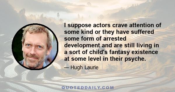 I suppose actors crave attention of some kind or they have suffered some form of arrested development and are still living in a sort of child's fantasy existence at some level in their psyche.