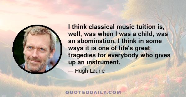 I think classical music tuition is, well, was when I was a child, was an abomination. I think in some ways it is one of life's great tragedies for everybody who gives up an instrument.