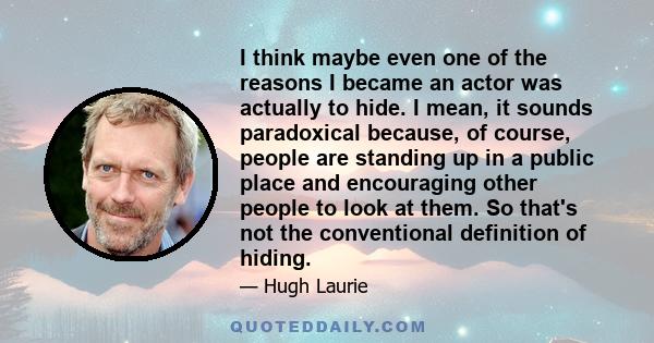 I think maybe even one of the reasons I became an actor was actually to hide. I mean, it sounds paradoxical because, of course, people are standing up in a public place and encouraging other people to look at them. So