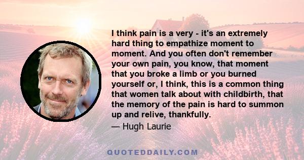 I think pain is a very - it's an extremely hard thing to empathize moment to moment. And you often don't remember your own pain, you know, that moment that you broke a limb or you burned yourself or, I think, this is a