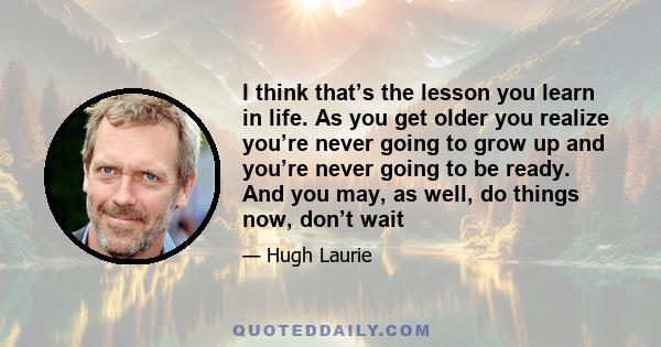 I think that’s the lesson you learn in life. As you get older you realize you’re never going to grow up and you’re never going to be ready. And you may, as well, do things now, don’t wait