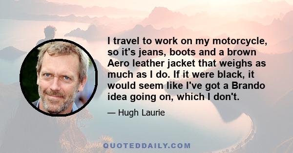 I travel to work on my motorcycle, so it's jeans, boots and a brown Aero leather jacket that weighs as much as I do. If it were black, it would seem like I've got a Brando idea going on, which I don't.