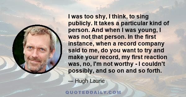 I was too shy, I think, to sing publicly. It takes a particular kind of person. And when I was young, I was not that person. In the first instance, when a record company said to me, do you want to try and make your