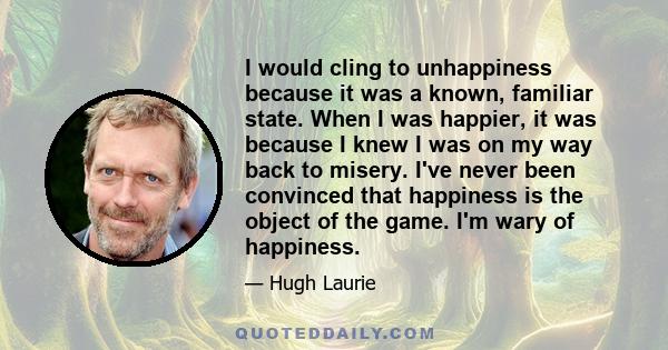 I would cling to unhappiness because it was a known, familiar state. When I was happier, it was because I knew I was on my way back to misery. I've never been convinced that happiness is the object of the game. I'm wary 