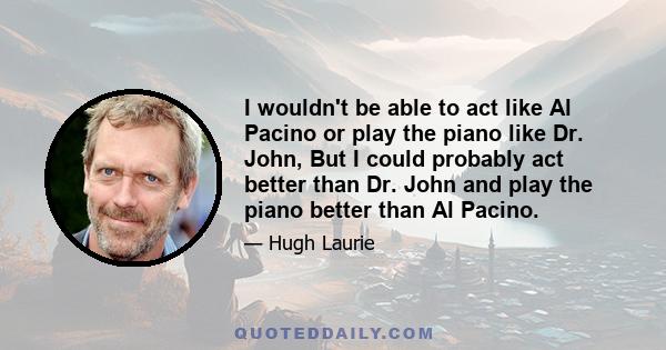 I wouldn't be able to act like Al Pacino or play the piano like Dr. John, But I could probably act better than Dr. John and play the piano better than Al Pacino.