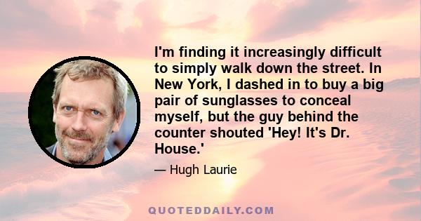 I'm finding it increasingly difficult to simply walk down the street. In New York, I dashed in to buy a big pair of sunglasses to conceal myself, but the guy behind the counter shouted 'Hey! It's Dr. House.'