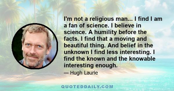 I'm not a religious man... I find I am a fan of science. I believe in science. A humility before the facts. I find that a moving and beautiful thing. And belief in the unknown I find less interesting. I find the known