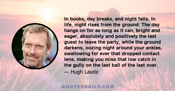 In books, day breaks, and night falls. In life, night rises from the ground. The day hangs on for as long as it can, bright and eager, absolutely and positively the last guest to leave the party, while the ground