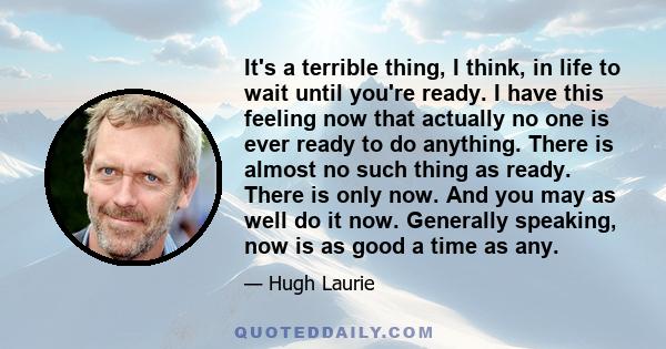 It's a terrible thing, I think, in life to wait until you're ready. I have this feeling now that actually no one is ever ready to do anything. There is almost no such thing as ready. There is only now. And you may as