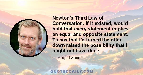 Newton's Third Law of Conversation, if it existed, would hold that every statement implies an equal and opposite statement. To say that I'd turned the offer down raised the possibility that I might not have done.