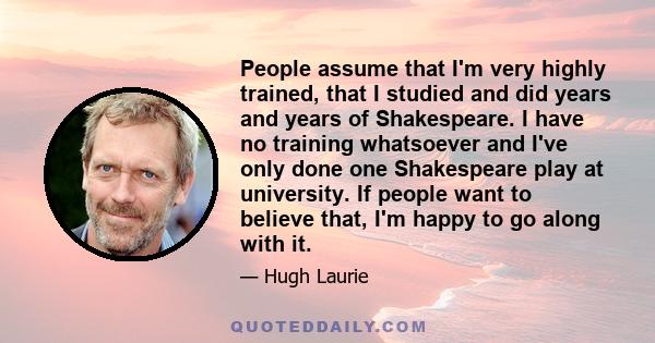 People assume that I'm very highly trained, that I studied and did years and years of Shakespeare. I have no training whatsoever and I've only done one Shakespeare play at university. If people want to believe that, I'm 