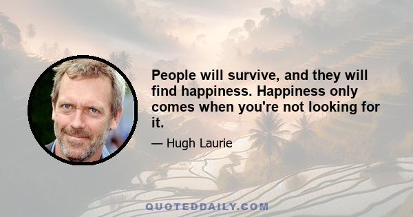 People will survive, and they will find happiness. Happiness only comes when you're not looking for it.