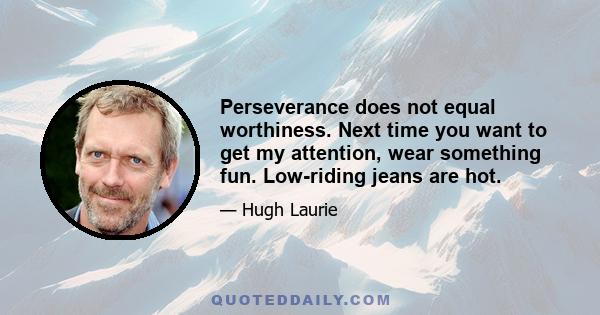 Perseverance does not equal worthiness. Next time you want to get my attention, wear something fun. Low-riding jeans are hot.