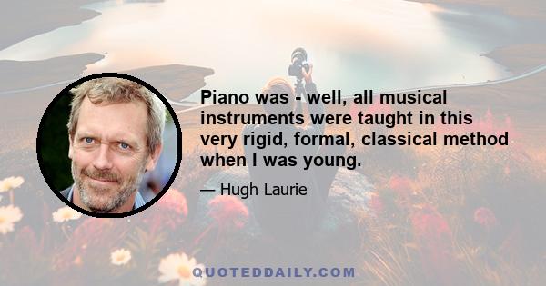 Piano was - well, all musical instruments were taught in this very rigid, formal, classical method when I was young.