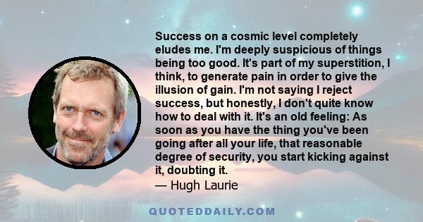 Success on a cosmic level completely eludes me. I'm deeply suspicious of things being too good. It's part of my superstition, I think, to generate pain in order to give the illusion of gain. I'm not saying I reject