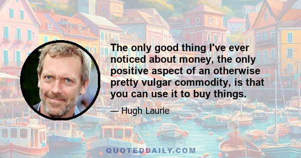 The only good thing I've ever noticed about money, the only positive aspect of an otherwise pretty vulgar commodity, is that you can use it to buy things.