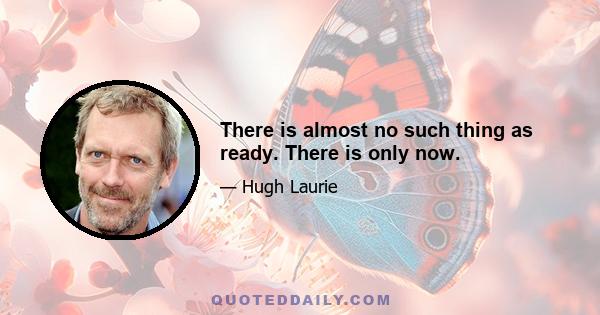 There is almost no such thing as ready. There is only now.