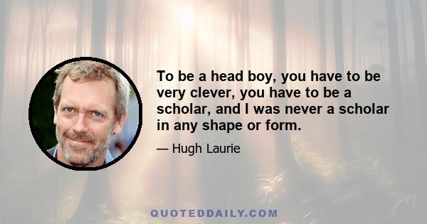 To be a head boy, you have to be very clever, you have to be a scholar, and I was never a scholar in any shape or form.