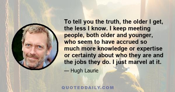 To tell you the truth, the older I get, the less I know. I keep meeting people, both older and younger, who seem to have accrued so much more knowledge or expertise or certainty about who they are and the jobs they do.