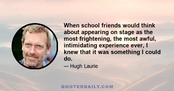 When school friends would think about appearing on stage as the most frightening, the most awful, intimidating experience ever, I knew that it was something I could do.