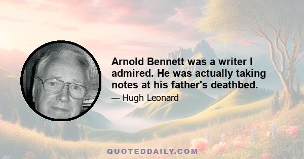 Arnold Bennett was a writer I admired. He was actually taking notes at his father's deathbed.