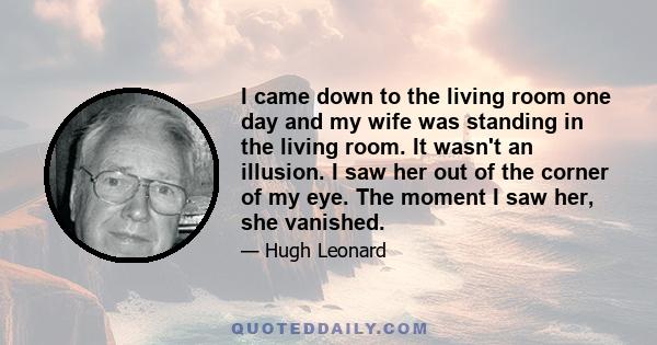 I came down to the living room one day and my wife was standing in the living room. It wasn't an illusion. I saw her out of the corner of my eye. The moment I saw her, she vanished.