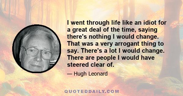 I went through life like an idiot for a great deal of the time, saying there's nothing I would change. That was a very arrogant thing to say. There's a lot I would change. There are people I would have steered clear of.