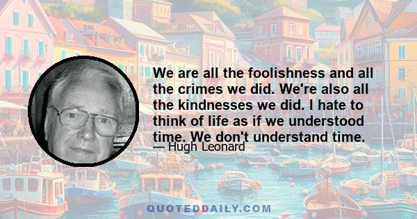 We are all the foolishness and all the crimes we did. We're also all the kindnesses we did. I hate to think of life as if we understood time. We don't understand time.