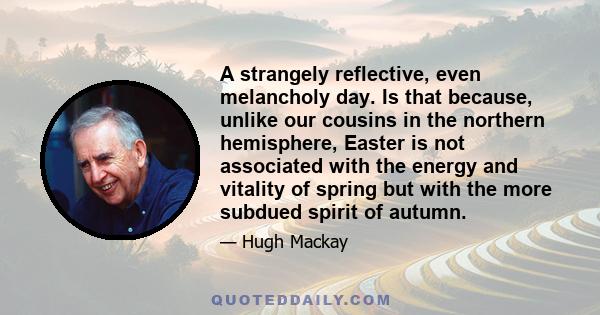 A strangely reflective, even melancholy day. Is that because, unlike our cousins in the northern hemisphere, Easter is not associated with the energy and vitality of spring but with the more subdued spirit of autumn.