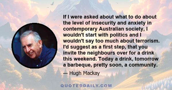 If I were asked about what to do about the level of insecurity and anxiety in contemporary Australian society, I wouldn't start with politics and I wouldn't say too much about terrorism. I'd suggest as a first step,