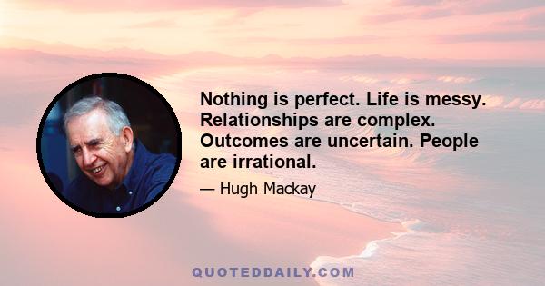 Nothing is perfect. Life is messy. Relationships are complex. Outcomes are uncertain. People are irrational.