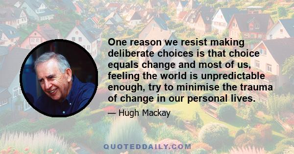 One reason we resist making deliberate choices is that choice equals change and most of us, feeling the world is unpredictable enough, try to minimise the trauma of change in our personal lives.