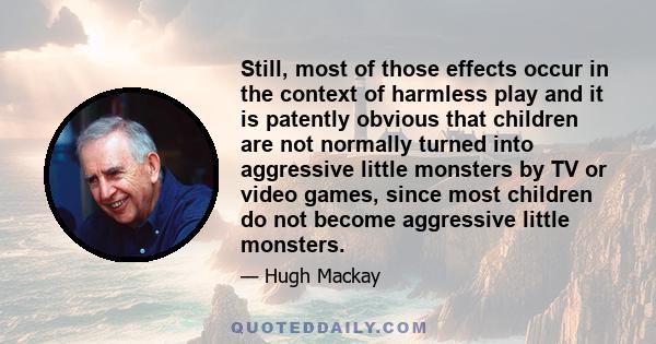 Still, most of those effects occur in the context of harmless play and it is patently obvious that children are not normally turned into aggressive little monsters by TV or video games, since most children do not become 