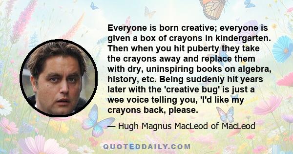 Everyone is born creative; everyone is given a box of crayons in kindergarten. Then when you hit puberty they take the crayons away and replace them with dry, uninspiring books on algebra, history, etc. Being suddenly