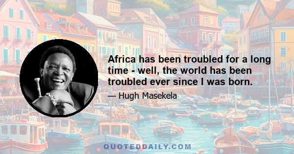 Africa has been troubled for a long time - well, the world has been troubled ever since I was born.