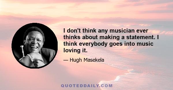 I don't think any musician ever thinks about making a statement. I think everybody goes into music loving it.