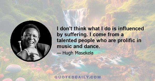 I don't think what I do is influenced by suffering. I come from a talented people who are prolific in music and dance.