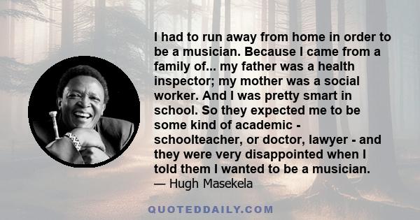 I had to run away from home in order to be a musician. Because I came from a family of... my father was a health inspector; my mother was a social worker. And I was pretty smart in school. So they expected me to be some 