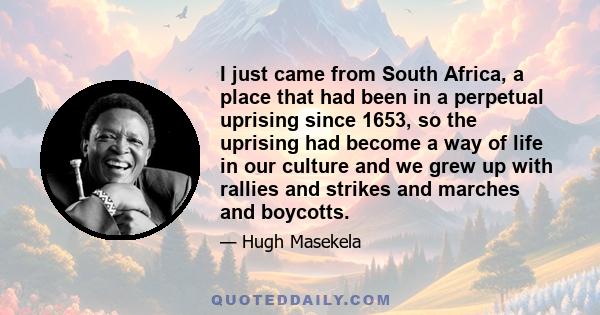 I just came from South Africa, a place that had been in a perpetual uprising since 1653, so the uprising had become a way of life in our culture and we grew up with rallies and strikes and marches and boycotts.