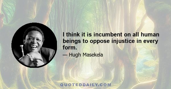 I think it is incumbent on all human beings to oppose injustice in every form.