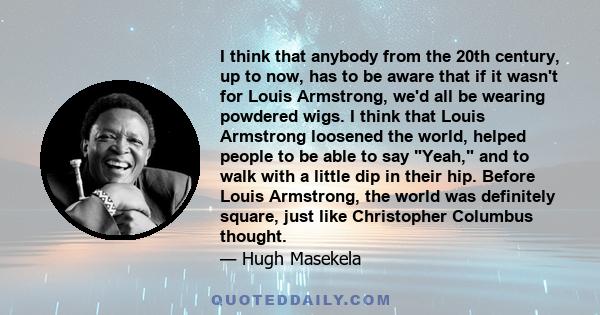 I think that anybody from the 20th century, up to now, has to be aware that if it wasn't for Louis Armstrong, we'd all be wearing powdered wigs. I think that Louis Armstrong loosened the world, helped people to be able