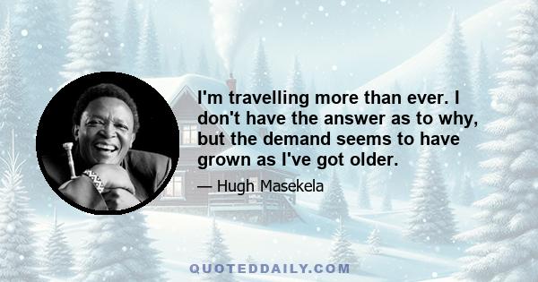 I'm travelling more than ever. I don't have the answer as to why, but the demand seems to have grown as I've got older.