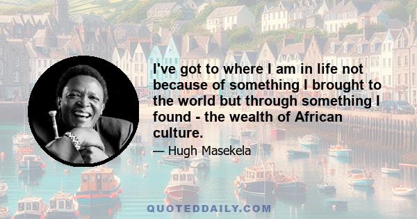 I've got to where I am in life not because of something I brought to the world but through something I found - the wealth of African culture.