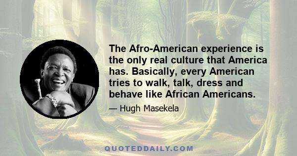 The Afro-American experience is the only real culture that America has. Basically, every American tries to walk, talk, dress and behave like African Americans.